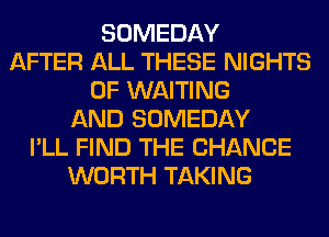 SOMEDAY
AFTER ALL THESE NIGHTS
0F WAITING
AND SOMEDAY
I'LL FIND THE CHANGE
WORTH TAKING