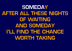 SOMEDAY
AFTER ALL THESE NIGHTS
0F WAITING
AND SOMEDAY
I'LL FIND THE CHANGE
WORTH TAKING