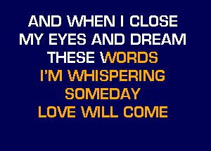 AND WHEN I CLOSE
MY EYES AND DREAM
THESE WORDS
I'M VVHISPERING
SOMEDAY
LOVE WILL COME