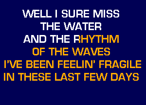 WELL I SURE MISS
THE WATER
AND THE RHYTHM
OF THE WAVES
I'VE BEEN FEELIM FRAGILE
IN THESE LAST FEW DAYS