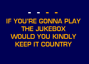 IF YOU'RE GONNA PLAY
THE JUKEBOX
WOULD YOU KINDLY
KEEP IT COUNTRY