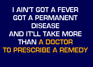 I AIN'T GOT A FEVER
GOT A PERMANENT
DISEASE
AND IT'LL TAKE MORE
THAN A DOCTOR
T0 PRESCRIBE A REMEDY