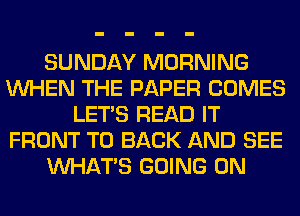 SUNDAY MORNING
WHEN THE PAPER COMES
LET'S READ IT
FRONT TO BACK AND SEE
WHATS GOING ON