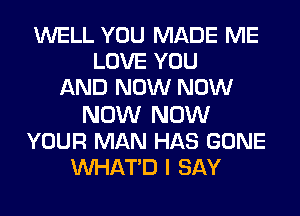 WELL YOU MADE ME
LOVE YOU
AND NOW NOW

NOW NOW
YOUR MAN HAS GONE
VVHATD I SAY