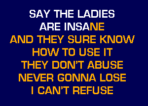 SAY THE LADIES
ARE INSANE
AND THEY SURE KNOW
HOW TO USE IT
THEY DON'T ABUSE
NEVER GONNA LOSE
I CAN'T REFUSE