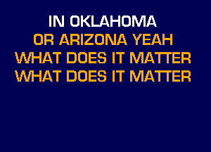 IN OKLAHOMA
0R ARIZONA YEAH
WHAT DOES IT MATTER
WHAT DOES IT MATTER