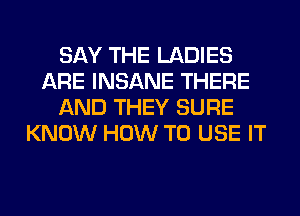 SAY THE LADIES
ARE INSANE THERE
AND THEY SURE
KNOW HOW TO USE IT