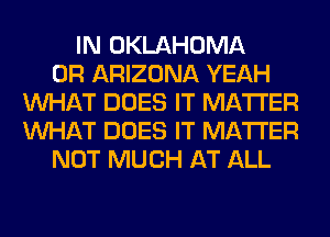 IN OKLAHOMA
0R ARIZONA YEAH
WHAT DOES IT MATTER
WHAT DOES IT MATTER
NOT MUCH AT ALL