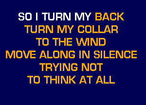 SO I TURN MY BACK
TURN MY COLLAR
TO THE WIND
MOVE ALONG IN SILENCE
TRYING NOT
TO THINK AT ALL
