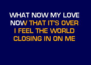 WHAT NOW MY LOVE
NOW THAT ITS OVER
I FEEL THE WORLD
CLOSING IN ON ME