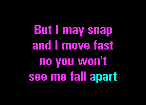 But I may snap
and I move fast

no you won't
see me fall apart