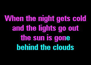 When the night gets cold
and the lights go out

the sun is gone
behind the clouds