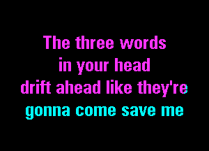 The three words
in your head

drift ahead like they're
gonna come save me