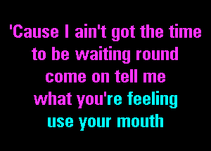 'Cause I ain't got the time
to be waiting round
come on tell me
what you're feeling
use your mouth