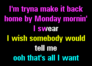 I'm tryna make it back
home by Monday mornin'
I swear
I wish somebody would
tell me
ooh that's all I want