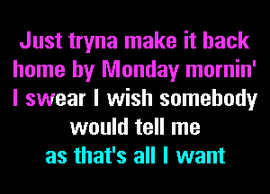 Just tryna make it back
home by Monday mornin'
I swear I wish somebody
would tell me
as that's all I want