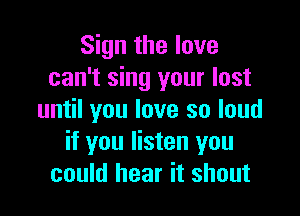 Sign the love
can't sing your lost

until you love so loud
if you listen you
could hear it shout