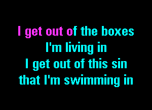 I get out of the boxes
I'm living in

I get out of this sin
that I'm swimming in