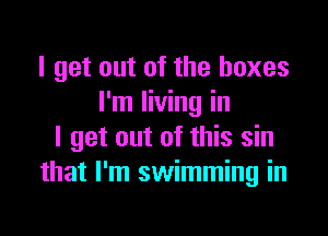 I get out of the boxes
I'm living in

I get out of this sin
that I'm swimming in