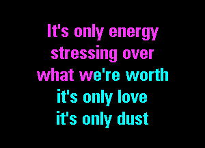 It's only energy
stressing over

what we're worth
it's only love
it's only dust