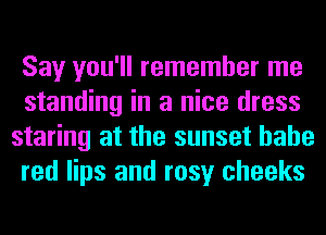Say you'll remember me
standing in a nice dress
staring at the sunset hahe
red lips and rosy cheeks