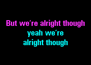 But we're alright though

yeah we're
alright though