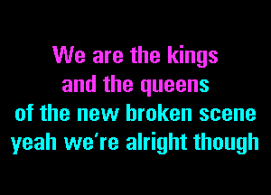 We are the kings
and the queens
of the new broken scene
yeah we're alright though