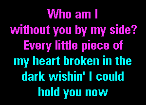 Who am I
without you by my side?
Every little piece of
my heart broken in the
dark wishin' I could
hold you now