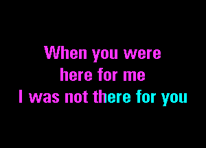 When you were

here for me
I was not there for you