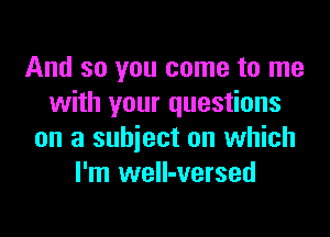 And so you come to me
with your questions

on a subject on which
I'm weIl-versed