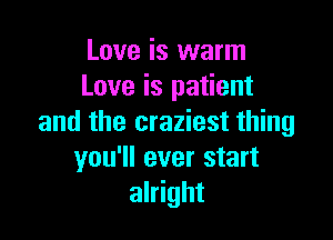 Love is warm
Love is patient

and the craziest thing
you'll ever start
alright