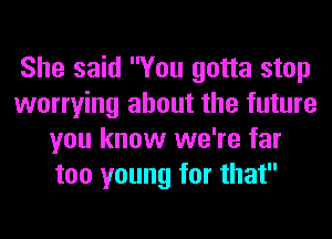 She said You gotta stop
worrying about the future
you know we're far
too young for that