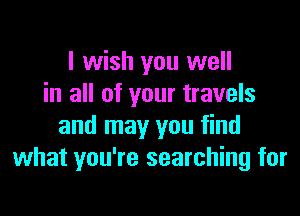 I wish you well
in all of your travels

and may you find
what you're searching for