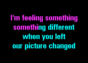 I'm feeling something
something different
when you left
our picture changed

g