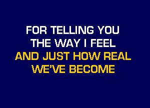 FOR TELLING YOU
THE WAY I FEEL
AND JUST HOW REAL
WE'VE BECOME