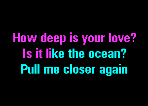 How deep is your love?

Is it like the ocean?
Pull me closer again