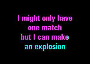 I might only have
one match

but I can make
an explosion
