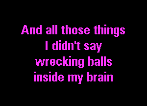 And all those things
I didn't say

wrecking halls
inside my brain