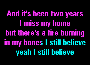 And it's been two years
I miss my home
but there's a fire burning
in my bones I still believe
yeah I still believe