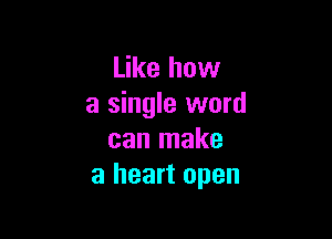 Like how
a single word

can make
a heart open