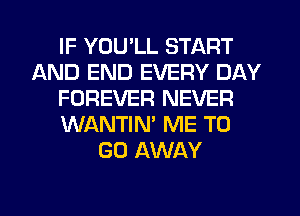 IF YOU'LL START
AND END EVERY DAY
FOREVER NEVER
WANTIN' ME TO
GO AWAY