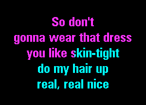 So don't
gonna wear that dress

you like skin-tight
do my hair up
real, real nice