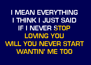 I MEAN EVERYTHING
I THINK I JUST SAID
IF I NEVER STOP
LOVING YOU
INILL YOU NEVER START
WANTINI ME TOO