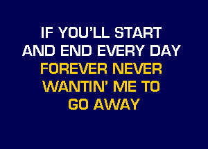 IF YOU'LL START
AND END EVERY DAY
FOREVER NEVER
WANTIN' ME TO
GO AWAY