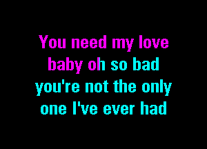 You need my love
baby oh so bad

you're not the only
one I've ever had