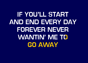 IF YOU'LL START
AND END EVERY DAY
FOREVER NEVER
WANTIN' ME TO
GO AWAY