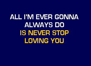 ALL I'M EVER GONNA
ALWAYS DU
IS NEVER STOP

LOVING YOU