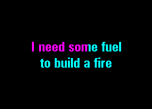 I need some fuel

to build a fire