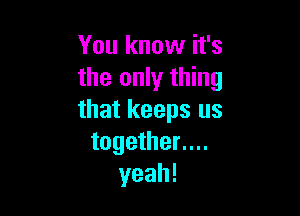 You know it's
the only thing

that keeps us
together....
yeah!