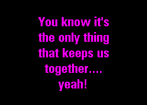 You know it's
the only thing

that keeps us
together....
yeah!